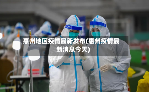 惠州地区疫情最新发布(惠州疫情最新消息今天)-第3张图片