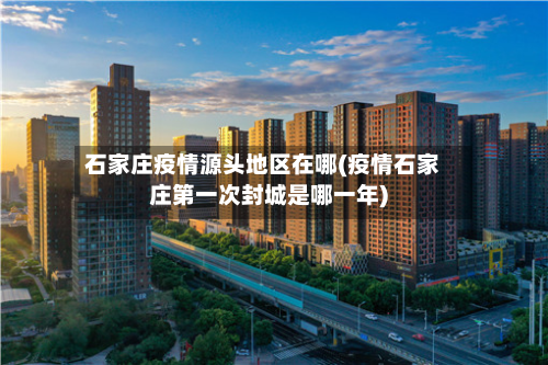 石家庄疫情源头地区在哪(疫情石家庄第一次封城是哪一年)-第2张图片