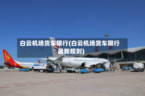 白云机场货车限行(白云机场货车限行最新规则)-第2张图片