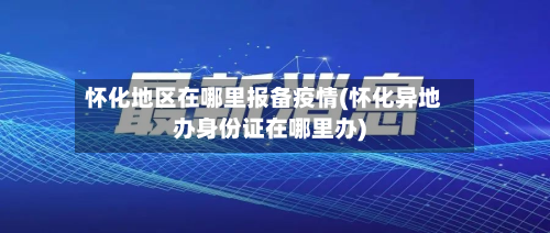 怀化地区在哪里报备疫情(怀化异地办身份证在哪里办)-第2张图片